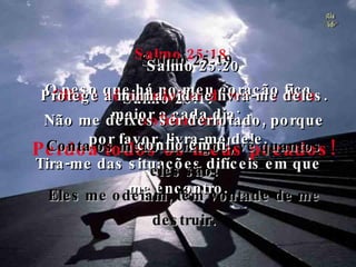 Salmo 25:17 O peso que há no meu coração fica maior a cada dia;  por favor, livra-me dele. Tira-me das situações difíceis em que me encontro. Salmo 25:18 Olha e vê as minhas dores e o meu sofrimento. Perdoa todos os meus pecados! Salmo 25:19 Conta os meus inimigos, vê quantos eles são! Eles me odeiam, têm vontade de me destruir. Salmo 25:20 Protege a minha vida e livra-me deles. Não me deixes ser derrotado, porque confio em ti! 