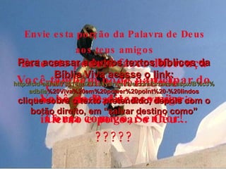 Envie esta porção da Palavra de Deus aos teus amigos Este ato poderá fazer diferença para toda a eternidade. Você também pode participar do sonho do Pai de esvaziar o inferno e povoar o Céu... Você pode dizer comigo: Conta comigo, Senhor! ????? Para acessar a outros textos bíblicos da Bíblia Viva acesse o link: http :// cid -a4febf73018ad203. skydrive . live .com/ browse . aspx /B%c3% adblia %20Viva%20em%20power%20point%20-%20lindos clique sobre o texto pretendido, depois com o botão direito, em “salvar destino como” 