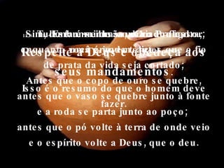 Sim, lembre-se do seu Criador agora, enquanto você é jovem, antes que o fio de prata da vida seja cortado; Antes que o copo de ouro se quebre, antes que o vaso se quebre junto à fonte e a roda se parta junto ao poço;  antes que o pó volte à terra de onde veio e o espírito volte a Deus, que o deu. 12:8-  Tudo é uma ilusão, diz o Professor; uma grande tolice. 12:13-  Esta é minha conclusão final: Respeite a Deus e obedeça aos seus mandamentos . Isso é o resumo do que o homem deve fazer. 