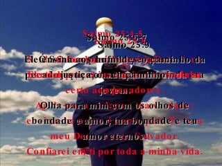 Salmo 25:4-5 Senhor, mostra-me quais são os teus caminhos; ensina-me por onde devo andar.  Ajuda-me a andar na tua verdade; ensina-me o que é certo, pois Tu és o meu Deus, o meu Salvador. Confiarei em ti por toda a minha vida. Salmo 25:6-7 Ó Senhor, por favor, esquece os pecados que cometi quando ainda era jovem. Olha para mim com os olhos de bondade e amor, tua bondade e teu amor eternos. Salmo 25:8 O Senhor é bom e justo;  Ele tem prazer em ensinar o caminho certo aos pecadores. Salmo 25:9 Ele ensina aos humildes o caminho da justiça, o seu caminho. 