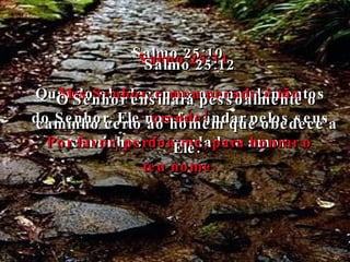 Salmo 25:10 Quando obedecemos os mandamentos do Senhor, Ele nos faz andar pelos seus caminhos de verdade e amor. Salmo 25:11 Mas Senhor, o meu pecado é tão grande! Por favor, perdoa-me, para honrar o teu nome. Salmo 25:12 O Senhor ensinará pessoalmente o caminho certo ao homem que obedece a Ele. 