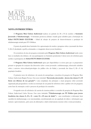 NOTA INTRODUTÓRIA

        O Programa Mais Cultura Audiovisual realizou no período de 28 a 30 de outubro o Seminário
Juventude e Teledramaturgia. O Seminário promoveu debates visando gerar subsídios para a formatação do
Edital FICTV/MAIS CULTURA – Edital de seleção de projetos de desenvolvimento e produção de
teledramaturgia seriada para TV’s Públicas.

        O ponto de partida deste Seminário foi a apresentação de estudos e pesquisas sobre a juventude das faixas
C, D e E abordando o perfil, as demandas e o imaginário desses jovens brasileiros.

        Os consultores da área de pesquisa contratados pelo Programa Mais Cultura Audiovisual tendo como
base os resultados dos debates e de suas participações no Seminário produziram 2 (dois) textos de referência para
auxiliar os participantes do Edital FICTV/MAIS CULTURA.

        O Programa Mais Cultura Audiovisual optou por disponibilizar os textos para que os proponentes
possam se apropriar do conjunto das discussões sobre o tema juventude e teledramaturgia, oferecendo subsídios
sobre o universo sócio-cultural-psicológico do público alvo do Edital, a juventude das faixas C, D e E da
população brasileira.

        O primeiro texto de referência é de autoria da antropóloga e consultora de pesquisa do Programa Mais
Cultura Audiovisual, Regina Novaes. Este texto intitulado “Juventude, Juventudes - Jovens das classes C e D
frente aos dilemas de sua geração” é uma compilação das principais e atuais pesquisas sobre juventude
organizada pela pesquisadora e resulta na construção de um painel de referência sobre o público alvo do programa
como base de orientação a todo o processo de produção de conteúdos.

        O segundo texto de referência é de autoria do cientista político e consultor de pesquisa do Programa Mais
Cultura Audiovisual, Carlos Novaes. Este texto intitulado “Teledramaturgia em TV Pública para jovens
brasileiros das classes C, D e E – entre 15 e 29 anos de idade” é uma contribuição à elaboração bem
sucedida da teledramaturgia a ser encomendada, consubstanciada em um apanhado de idéias e informações que
reúnem o aproveitamento, pelo autor, de elaborações e dados relativamente recentes sobre o tema juventude(s).
 