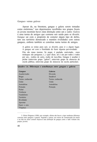 Gangues versus galeras 
Apesar de, na literatura, gangue e galera serem tomadas 
como sinônimas,3 nos depoimentos recolhidos nos grupos focais 
os jovens mostram haver clara distinção entre um e outro: Galera 
é uma turma de amigos que costuma sair unida para se divertir. 
Gangue sai com o propósito de cometer algum tipo de delito, 
tem seu território demarcado e mantém rivalidades com outras 
gangues, embora também se constitua numa turma de amigos. 
A galera se reúne para sair, se divertir, para ir a algum lugar. 
A gangue sai com a finalidade de fazer alguma perversidade. 
Eles são maus mesmo. Se pegar, é paulada, canivetada... esses 
moleques são perigosos; (...) quer dizer, ali é um por todos e todos 
por um... roubos de carro, roubo de toca-fitas. Gangue é assaltar é 
pichar (entrevista grupo “galera”; entrevista grupo de alunos/as de 
escola pública; entrevista grupo de alunos/as de escola particular). 
Quadro 1.6. Diferenças e semelhanças entre gangues e galeras 
Gangues Galeras 
Assalto/roubo Diversão 
Brigar Saudável 
Turma conhecida Turma conhecida 
União União 
Autodefesa Autodefesa 
Proteção Proteção 
Pichar 
Violência 
Vandalismo 
Território 
Rivalidade 
Aprontar 
Fazer o erro 
Vingança 
3. Glória Diógenes (1996), por exemplo, afirma não haver a rigor nenhuma diferença 
concreta entre gangues e galeras. Segundo a autora, nos meios de comunicação de massa 
e na fala do senso comum forjou-se uma definição de gangue como o lado violento dos 
grupos juvenis. 
40 
 