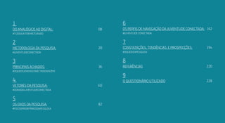 54
1
Do analógico ao digital:	08
#tudojuntoemisturado
2
Metodologia da pesquisa: 	 20
#JuventudeConectada
3
Principais achados: 	 36
#oqueosjovensconectadosfazem
4
Vetores da pesquisa: 	 60
#odnadajuventudeconectada
5
Os eixos da pesquisa: 	 82
#focosprioritáriosdapesquisa
6
Os perfis de navegação da juventude conectada: 	 162
#Juventude conectada
7
Constatações, tendências e prospecções: 	 194
#oquedizapesquisa
8
referências	220
9
o questionário utilizado	228
 