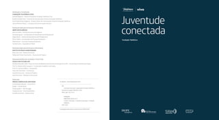 Idealização e Coordenação 
Fundação Telefônica Vivo 
Gabriella Bighetti – Diretora Presidente Fundação Telefônica Vivo 
Rosilene de Bem Silva – Gerente de Comunicação e Eventos Fundação Telefônica 
Anna Paula Pereira Nogueira – Analista Sênior de Comunicação e Eventos Fundação Telefônica 
Marcia Pinheiro Ohlson – Consultora de Comunicação e Eventos 
Realização (Aplicação da Pesquisa e Resultados) 
IBOPE Inteligência 
Silvia Cervellini – Diretora Executiva de Negócios 
Fernanda Aguiar – Coordenadora de Atendimento de Planejamento 
Diego Arbulu – Analista de Atendimento de Planejamento 
Flávia Toledo – Coordenadora de Pesquisa Qualitativa 
Fábio Keinert – Consultor Pesquisa Qualitativa 
Camila Carrico – Especialista E-Meter 
Realização (Aplicação da Pesquisa e Resultados) 
Instituto Paulo Montenegro 
Ana Lúcia Lima – Diretora Executiva 
Fabiana de Freitas Nascimento – Assessora de Projetos 
Realização (Análise dos resultados e Texto Final) 
Escola do Futuro USP 
Brasilina Passarelli, profa. Titular do Centro de Biblioteconomia e Documentação ECA/USP – Coordenadora Científica do Projeto. 
Prof. Dr. Antônio Hélio Junqueira – Coordenador Acadêmico do Projeto, 
Prof. Dr. Francisco Paletta – Pesquisador 
Marcia da Silva Peetz – Economista 
Samantha Kutscka – Gestão de Projetos 
David De Cunto – Relações Institucionais 
Publicação 
Prova3 Agência de Conteúdo 
Coordenação editorial – Lorena Vicini 
Edição – Camila Hessel 
Projeto gráfico – Júlia Masagão 
Direção de Arte – Ana Paula Mathias 
Assistência de Arte – Adriana Cesar 
Juventude 
conectada 
CIP-BRASIL. CATALOGAÇÃO NA FONTE 
J98 
Juventude conectada / organização Fundação Telefônica. – 
São Paulo: Fundação Telefônica, 2014. 
200 p.: graf., tab.; 22 cm 
Bibliografia 
ISBN 978-85-60195-35-0 
1.Jovens - Educação. 2. Internet na educação. I. Fundação 
Telefônica. 
CDD: 370.8 
Catalogação elaborada por Antonia Pereira CRB-8/4905 
 