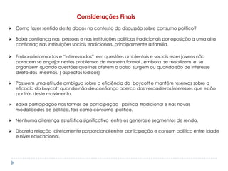 Considerações Finais
 Como fazer sentido deste dados no contexto da discussão sobre consumo político?

 Baixa confiança nas pessoas e nas instituições políticas tradicionais por oposição a uma alta
  confianaç nas instituições sociais tradicionais ,principalmente a família.

 Embora informados e “interessados” em questões ambientais e sociais estes jovens não
  parecem se engajar nestes problemas de maneira formal , embora se mobilizem e se
  organizem quando questões que lhes afetem o bolso surgem ou quando são de interesse
  direto dos mesmos. ( aspectos lúdicos)

 Possuem uma atitude ambigua sobre a eficiência do boycott e mantém reservas sobre a
  eficacia do buycott quando não desconfiança acerca dos verdadeiros interesses que estão
  por trás deste movimento.

 Baixa participação nas formas de participação política tradicional e nas novas
  modalidades de política, tais como consumo político.

 Nenhuma diferença estatística significativa entre os generos e segmentos de renda.

 Discreta relação diretamente porporcional entrer participação e consum político entre idade
  e nível educacional.
 