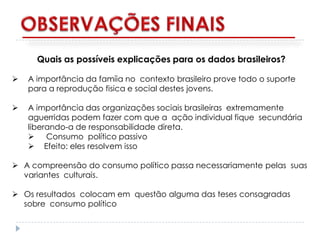 Quais as possíveis explicações para os dados brasileiros?

   A importância da famíia no contexto brasileiro prove todo o suporte
    para a reprodução fisica e social destes jovens.

   A importância das organizações sociais brasileiras extremamente
    aguerridas podem fazer com que a ação individual fique secundária
    liberando-a de responsabilidade direta.
     Consumo político passivo
     Efeito: eles resolvem isso

 A compreensão do consumo político passa necessariamente pelas suas
  variantes culturais.

 Os resultados colocam em questão alguma das teses consagradas
  sobre consumo político
 