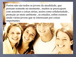Porém não são todos os jovens da atualidade, que
pensam somente no momento , muitos se preocupam
com assuntos e coisas sérias, assim como solidariedade ,
proteção ao meio ambiente , os estudos, enfim existem
ainda vários jovens que se interessam por coisas
importantes.
 
