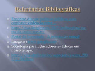  Encontro discute políticas públicas para
combater violência entre ...
 http://bica.imagina.pt/2007/indisciplina-na-
escola-como-travar/
 Portal da Juventude - A orientação sexual
 Imagens (www.google.com)
 Sociologia para Educadores 2- Educar em
nosso tempo.
 http://veja.abril.com.br/especiais/jovens_200
3/p_080.html
 