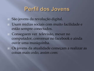  São jovens da revolução digital.
 Usam mídias sociais com muito facilidade e
estão sempre conectados.
 Conseguem ver televisão, mexer no
computador, conversar no facebook e ainda
ouvir uma musiquinha.
 Os jovens da atualidade começam a realizar as
coisas mais cedo, assim com:
 
