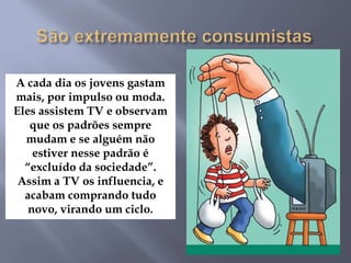 A cada dia os jovens gastam
mais, por impulso ou moda.
Eles assistem TV e observam
que os padrões sempre
mudam e se alguém não
estiver nesse padrão é
“excluído da sociedade”.
Assim a TV os influencia, e
acabam comprando tudo
novo, virando um ciclo.
 