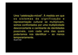 Uma “celebração-móvel”. À medida em que
os sistemas de significação e
representação cultural se multiplicam,
somos confrontados por uma multiplicidade
desconcertante e cambiante de identidades
possíveis, com cada uma das quais
poderíamos nos identificar – ao menos
temporariamente.
Stuart Hall
 