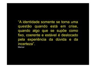 “A identidade somente se torna uma
questão quando está em crise,
quando algo que se supõe como
fixo, coerente e estável é deslocado
pela experiência da dúvida e da
incerteza”.
Mercer
 