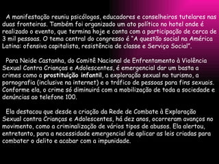 A manifestação reuniu psicólogos, educadores e conselheiros tutelares nas duas fronteiras. Também foi organizado um ato político no hotel onde é realizado o evento, que termina hoje e conta com a participação de cerca de 3 mil pessoas. O tema central do congresso é “A questão social na América Latina: ofensiva capitalista, resistência de classe e Serviço Social”.    Para Neide Castanha, do Comitê Nacional de Enfrentamento à Violência Sexual Contra Crianças e Adolescentes, é emergencial dar um basta a crimes como a  prostituição infantil , a exploração sexual no turismo, a pornografia (inclusive na internet) e o tráfico de pessoas para fins sexuais. Conforme ela, o crime só diminuirá com a mobilização de toda a sociedade e denúncias ao telefone 100.    Ela destacou que desde a criação da Rede de Combate à Exploração Sexual contra Crianças e Adolescentes, há dez anos, ocorreram avanços no movimento, como a criminalização de vários tipos de abusos. Ela alertou, entretanto, para a necessidade emergencial de aplicar as leis criadas para combater o delito e acabar com a impunidade. 