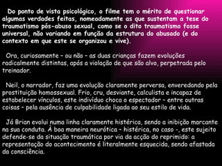 Do ponto de vista psicológico, o filme tem o mérito de questionar algumas verdades feitas, nomeadamente as que sustentam a tese do traumatismo pós-abuso sexual, como se o dito traumatismo fosse universal, não variando em função da estrutura do abusado (e do contexto em que este se organizou e vive).   Ora, curiosamente – ou não – as duas crianças fazem evoluções radicalmente distintas, após a violação de que são alvo, perpetrada pelo treinador.   Neil, o narrador, faz uma evolução claramente perversa, enveredando pela prostituição homossexual. Frio, cru, desviante, calculista e incapaz de estabelecer vínculos, este indivíduo choca o espectador – entre outras coisas – pela ausência de culpabilidade ligada ao seu estilo de vida.   Já Brian evolui numa linha claramente histérica, sendo a inibição marcante na sua conduta. À boa maneira neurótica – histérica, no caso -, este sujeito defende-se da situação traumática por via da acção do reprimido: a representação do acontecimento é literalmente esquecida, sendo afastada da consciência. 