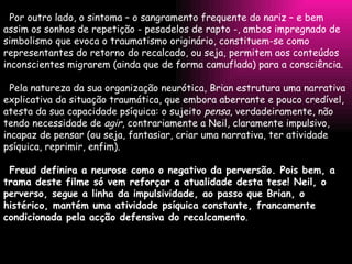 Por outro lado, o sintoma – o sangramento frequente do nariz – e bem assim os sonhos de repetição - pesadelos de rapto -, ambos impregnado de simbolismo que evoca o traumatismo originário, constituem-se como representantes do retorno do recalcado, ou seja, permitem aos conteúdos inconscientes migrarem (ainda que de forma camuflada) para a consciência.   Pela natureza da sua organização neurótica, Brian estrutura uma narrativa explicativa da situação traumática, que embora aberrante e pouco credível, atesta da sua capacidade psíquica: o sujeito  pensa , verdadeiramente, não tendo necessidade de  agir , contrariamente a Neil, claramente impulsivo, incapaz de pensar (ou seja, fantasiar, criar uma narrativa, ter atividade psíquica, reprimir, enfim).   Freud definira a neurose como o negativo da perversão. Pois bem, a trama deste filme só vem reforçar a atualidade desta tese! Neil, o perverso, segue a linha da impulsividade, ao passo que Brian, o histérico, mantém uma atividade psíquica constante, francamente condicionada pela acção defensiva do recalcamento . 