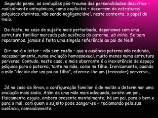 Segundo penso, as evoluções pós-trauma das personalidades descritas – radicalmente antagónicas, como explicitei – decorrem de estruturas psíquicas distintas, não sendo negligenciável, neste contexto, o papel do meio.   De facto, no caso do sujeito mais perturbado, deparamos com uma estrutura familiar marcada pela ausência do paterno,  ab initio . Se bem repararmos, jamais é feita uma singela referência ao pai de Neil!   Dir-me-á o leitor – não sem razão – que a ausência paterna não redunda, necessariamente, numa evolução homossexual, muito menos numa estrutura perversa! Contudo, neste caso, o mais aberrante é a inexistência de espaço psíquico para o paterno, tanto na mãe, como no filho. Ironicamente, quando a mãe "decide dar um pai ao filho", oferece-lhe um (treinador) perverso...   Já no caso de Brian, a configuração familiar é de molde a determinar uma evolução mais sadia. Além de uma mãe mais adequada, existe um pai, fisicamente esguio, embora presente mentalmente; há um pai, para o bem e para o mal, com quem o sujeito pode zangar-se – reclamando pela sua ausência, nomeadamente. 