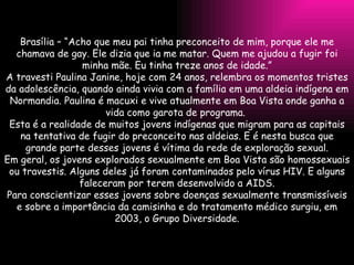 Brasília – “Acho que meu pai tinha preconceito de mim, porque ele me chamava de gay. Ele dizia que ia me matar. Quem me ajudou a fugir foi minha mãe. Eu tinha treze anos de idade.” A travesti Paulina Janine, hoje com 24 anos, relembra os momentos tristes da adolescência, quando ainda vivia com a família em uma aldeia indígena em Normandia. Paulina é macuxi e vive atualmente em Boa Vista onde ganha a vida como garota de programa.  Esta é a realidade de muitos jovens indígenas que migram para as capitais na tentativa de fugir do preconceito nas aldeias. E é nesta busca que grande parte desses jovens é vítima da rede de exploração sexual. Em geral, os jovens explorados sexualmente em Boa Vista são homossexuais ou travestis. Alguns deles já foram contaminados pelo vírus HIV. E alguns faleceram por terem desenvolvido a AIDS. Para conscientizar esses jovens sobre doenças sexualmente transmissíveis e sobre a importância da camisinha e do tratamento médico surgiu, em 2003, o Grupo Diversidade. 