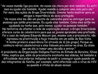 “ As vezes mamãe liga pra mim. As vezes ela chora por mim também. Eu sofri mas eu ajudei ela também. Ajudei mamãe a comprar uma casa para ela.” Por meio das ações do Grupo Diversidade, Simone tenta mostrar para as amigas a importância do sexo protegido. “ As vezes eles me dão um pacote de camisinha para eu entregar para as pessoas que estão precisando. Eu ajudo elas também. Como eles estão me ajudando eu tenho que, pelo menos, ajudar as pessoas também.” Na tentativa de afastar a rede de exploração sexual, o Grupo Diversidade oferece curso de cabeleireiro para que os jovens aprendam uma profissão. Foi o caso do indígena Eduardo Macuxi que, mesmo com o preconceito, não ingressou na prostituição e hoje trabalha em um salão de Boa Vista. “ A minha primeira experiência foi através de lá [do grupo]. Porque eu conhecia vários cabeleireiros e eles falavam pra entrar na área. Eu disse que um dia ia tomar uma decisão e entrar.” A presidente da Organização Indígena Positiva do Estado de Roraima, Nívea Pinho, explica que, além do preconceito existente nas aldeias, há também a dificuldade dos próprios indígenas de pedir e conseguir ajuda quando um dos integrantes da família, por exemplo, está infectado com o vírus do HIV ou quando é vítima de abuso sexual. 