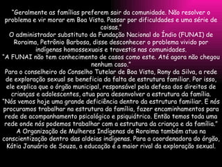 “ Geralmente as famílias preferem sair da comunidade. Não resolver o problema e vir morar em Boa Vista. Passar por dificuldades e uma série de coisas.” O administrador substituto da Fundação Nacional do Índio (FUNAI) de Roraima, Petrônio Barbosa, disse desconhecer o problema vivido por indígenas homossexuais e travestis nas comunidades. “ A FUNAI não tem conhecimento de casos como este. Até agora não chegou nenhum caso.” Para o conselheiro do Conselho Tutelar de Boa Vista, Rony da Silva, a rede de exploração sexual se beneficia da falta de estrutura familiar. Por isso, ele explica que o órgão municipal, responsável pela defesa dos direitos de crianças e adolescentes, atua para desenvolver a estrutura da família. “ Nós vemos hoje uma grande deficiência dentro da estrutura familiar. E nós procuramos trabalhar na estrutura da família, fazer encaminhamentos para rede de acompanhamento psicológico e psiquiátrico. Então temos toda uma rede onde nós podemos trabalhar com a estrutura da criança e da família.” A Organização de Mulheres Indígenas de Roraima também atua na conscientização dentro das aldeias indígenas. Para a coordenadora do órgão, Kátia Januário de Souza, a educação é a maior rival da exploração sexual. 