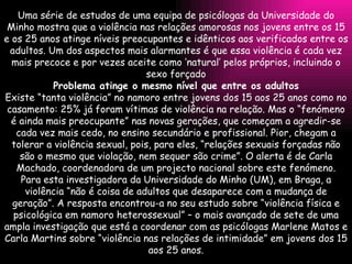 Uma série de estudos de uma equipa de psicólogas da Universidade do Minho mostra que a violência nas relações amorosas nos jovens entre os 15 e os 25 anos atinge níveis preocupantes e idênticos aos verificados entre os adultos. Um dos aspectos mais alarmantes é que essa violência é cada vez mais precoce e por vezes aceite como ‘natural’ pelos próprios, incluindo o sexo forçado Problema atinge o mesmo nível que entre os adultos Existe “tanta violência” no namoro entre jovens dos 15 aos 25 anos como no casamento: 25% já foram vítimas de violência na relação. Mas o “fenómeno é ainda mais preocupante” nas novas gerações, que começam a agredir-se cada vez mais cedo, no ensino secundário e profissional. Pior, chegam a tolerar a violência sexual, pois, para eles, “relações sexuais forçadas não são o mesmo que violação, nem sequer são crime”. O alerta é de Carla Machado, coordenadora de um projecto nacional sobre este fenómeno. Para esta investigadora da Universidade do Minho (UM), em Braga, a violência “não é coisa de adultos que desaparece com a mudança de geração”. A resposta encontrou-a no seu estudo sobre “violência física e psicológica em namoro heterossexual” – o mais avançado de sete de uma ampla investigação que está a coordenar com as psicólogas Marlene Matos e Carla Martins sobre “violência nas relações de intimidade” em jovens dos 15 aos 25 anos. 