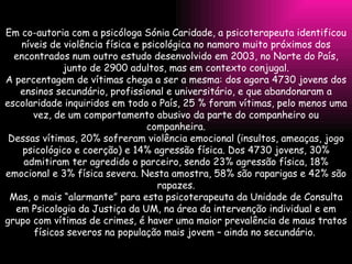 Em co-autoria com a psicóloga Sónia Caridade, a psicoterapeuta identificou níveis de violência física e psicológica no namoro muito próximos dos encontrados num outro estudo desenvolvido em 2003, no Norte do País, junto de 2900 adultos, mas em contexto conjugal. A percentagem de vítimas chega a ser a mesma: dos agora 4730 jovens dos ensinos secundário, profissional e universitário, e que abandonaram a escolaridade inquiridos em todo o País, 25 % foram vítimas, pelo menos uma vez, de um comportamento abusivo da parte do companheiro ou companheira. Dessas vítimas, 20% sofreram violência emocional (insultos, ameaças, jogo psicológico e coerção) e 14% agressão física. Dos 4730 jovens, 30% admitiram ter agredido o parceiro, sendo 23% agressão física, 18% emocional e 3% física severa. Nesta amostra, 58% são raparigas e 42% são rapazes. Mas, o mais “alarmante” para esta psicoterapeuta da Unidade de Consulta em Psicologia da Justiça da UM, na área da intervenção individual e em grupo com vítimas de crimes, é haver uma maior prevalência de maus tratos físicos severos na população mais jovem – ainda no secundário.  