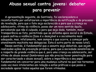 Abuso sexual contra jovens: debater para prevenir   A apresentação seguinte, do Sentinela, foi esclarecedora e reconfortante por enfatizarem a importância da notificação e do processo de revelação, para que o fato seja esclarecido e para que a criança ou adolescente, vítima da violência, possa dar um novo sentido àquilo, percebendo que não é culpada, e para que seja dada, também, maior transparência ao fato, permitindo que se obtenha apoio social e do Estado, a quem sofreu a violência (Isso é o desejável e o socialmente mais adequado, mas, infelizmente, nem sempre o que ocorre, a começar pelo atendimento machista nas delegacias. Esta é outra parte de nossa luta!).   Nesse sentido, é fundamental que o assunto seja debatido, que sejam realizadas ações de prevenção primária, para que a sociedade sensibilize-se a respeito da grande violência que é, para uma criança ou adolescente, ser vítima de abuso sexual (lembremos que não precisa haver penetração para ser caracterizado o abuso sexual), sobre a importância e seu papel fundamental em concorrer para uma mudança cultural na qual nos tornemos cada vez mais intolerantes em relação a estas práticas e que possa a sociedade apoiar todos aqueles que forem vitimados. 