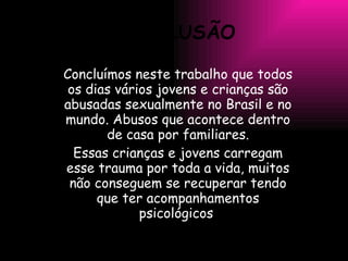 CONCLUSÃO Concluímos neste trabalho que todos os dias vários jovens e crianças são abusadas sexualmente no Brasil e no mundo. Abusos que acontece dentro de casa por familiares. Essas crianças e jovens carregam esse trauma por toda a vida, muitos não conseguem se recuperar tendo que ter acompanhamentos psicológicos . 