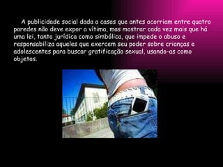 A publicidade social dada a casos que antes ocorriam entre quatro paredes não deve expor a vítima, mas mostrar cada vez mais que há uma lei, tanto jurídica como simbólica, que impede o abuso e responsabiliza aqueles que exercem seu poder sobre crianças e adolescentes para buscar gratificação sexual, usando-as como objetos.  