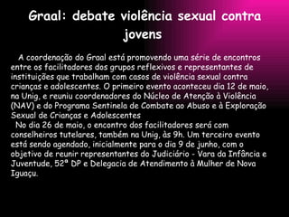 Graal: debate violência sexual contra jovens   A coordenação do Graal está promovendo uma série de encontros entre os facilitadores dos grupos reflexivos e representantes de instituições que trabalham com casos de violência sexual contra crianças e adolescentes. O primeiro evento aconteceu dia 12 de maio, na Unig, e reuniu coordenadores do Núcleo de Atenção à Violência (NAV) e do Programa Sentinela de Combate ao Abuso e à Exploração Sexual de Crianças e Adolescentes No dia 26 de maio, o encontro dos facilitadores será com conselheiros tutelares, também na Unig, às 9h. Um terceiro evento está sendo agendado, inicialmente para o dia 9 de junho, com o objetivo de reunir representantes do Judiciário - Vara da Infância e Juventude, 52ª DP e Delegacia de Atendimento à Mulher de Nova Iguaçu. 