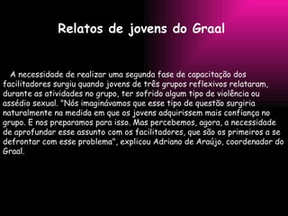 Relatos de jovens do Graal   A necessidade de realizar uma segunda fase de capacitação dos facilitadores surgiu quando jovens de três grupos reflexivos relataram, durante as atividades no grupo, ter sofrido algum tipo de violência ou assédio sexual. "Nós imaginávamos que esse tipo de questão surgiria naturalmente na medida em que os jovens adquirissem mais confiança no grupo. E nos preparamos para isso. Mas percebemos, agora, a necessidade de aprofundar esse assunto com os facilitadores, que são os primeiros a se defrontar com esse problema", explicou Adriano de Araújo, coordenador do Graal.  