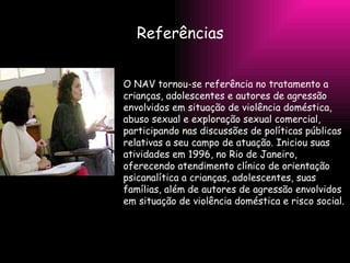 Referências  O NAV tornou-se referência no tratamento a crianças, adolescentes e autores de agressão envolvidos em situação de violência doméstica, abuso sexual e exploração sexual comercial, participando nas discussões de políticas públicas relativas a seu campo de atuação. Iniciou suas atividades em 1996, no Rio de Janeiro, oferecendo atendimento clínico de orientação psicanalítica a crianças, adolescentes, suas famílias, além de autores de agressão envolvidos em situação de violência doméstica e risco social. 