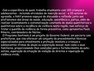 Com a experiência de quem trabalha atualmente com 120 crianças e adolescentes - incluindo atividades de inserção social - e 20 autores de agressão, o NAV promove espaços de discussão e reflexão junto aos profissionais das áreas de saúde, educação, assistência e justiça, além de realizar levantamento e sistematização constante de dados quantitativos e qualitativos sobre a incidência de violência nesta região, num esforço de tratar a questão da violência de forma preventiva, como apresentou Paula Ribeiro, coordenadora do Núcleo . O Programa Sentinela é um projeto do Governo federal, em parceria com prefeituras, que visa oferecer um conjunto de procedimentos técnicos especializados para atendimento e proteção imediata a crianças e adolescentes vítimas de abuso ou exploração sexual, bem como a seus familiares, proporcionando-lhes condições para o fortalecimento da auto-estima, superação da situação de violação de direitos e reparação da violência vivida. 