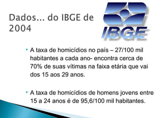    A taxa de homicídios no país – 27/100 mil
    habitantes a cada ano- encontra cerca de
    70% de suas vítimas na faixa etária que vai
    dos 15 aos 29 anos.

   A taxa de homicídios de homens jovens entre
    15 a 24 anos é de 95,6/100 mil habitantes.
 