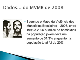    Segundo o Mapa da Violência dos
    Municípios Brasileiros – 2008, entre
    1996 e 2006 o índice de homicídios
    na população jovem teve um
    aumento de 31,3% enquanto na
    população total foi de 20%.
 