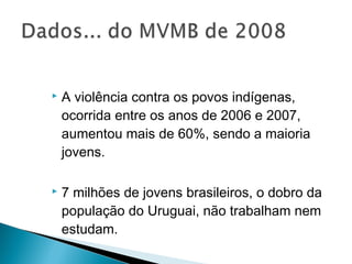    A violência contra os povos indígenas,
    ocorrida entre os anos de 2006 e 2007,
    aumentou mais de 60%, sendo a maioria
    jovens.

   7 milhões de jovens brasileiros, o dobro da
    população do Uruguai, não trabalham nem
    estudam.
 