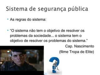    As regras do sistema:

   “O sistema não tem o objetivo de resolver os
    problemas da sociedade... o sistema tem o
    objetivo de resolver os problemas do sistema.”
                                       Cap. Nascimento
                                  (filme Tropa de Elite)
 