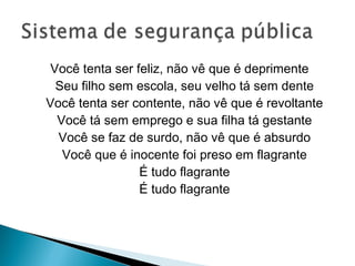 Você tenta ser feliz, não vê que é deprimente
  Seu filho sem escola, seu velho tá sem dente
Você tenta ser contente, não vê que é revoltante
  Você tá sem emprego e sua filha tá gestante
  Você se faz de surdo, não vê que é absurdo
   Você que é inocente foi preso em flagrante
                 É tudo flagrante
                 É tudo flagrante
 