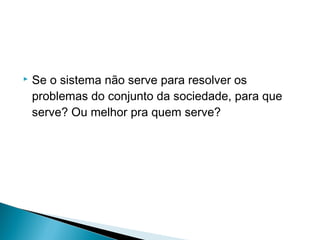    Se o sistema não serve para resolver os
    problemas do conjunto da sociedade, para que
    serve? Ou melhor pra quem serve?
 