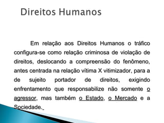 Em relação aos Direitos Humanos o tráfico
configura-se como relação criminosa de violação de
direitos, deslocando a compreensão do fenômeno,
antes centrada na relação vítima X vitimizador, para a
de    sujeito   portador    de    direitos,   exigindo
enfrentamento que responsabilize não somente o
agressor, mas também o Estado, o Mercado e a
Sociedade.
 