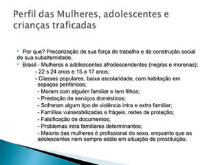  Por que? Precarização de sua força de trabalho e da construção social
de sua subalternidade.
 Brasil - Mulheres e adolescentes afrodescendentes (negras e morenas);

       - 22 s 24 anos e 15 a 17 anos;
       - Classes populares, baixa escolaridade, com habitação em
         espaços periféricos;
         - Moram com alguém familiar e tem filhos;
         - Prestação de serviços domésticos;
         - Sofreram algum tipo de violência intra e extra familiar;
         - Famílias vulnerabilizadas e frágeis, redes de proteção;
         - Falsificação de documentos;
         - Problemas intra familiares determinantes;
         - Maioria das mulheres é profissional do sexo, enquanto que as
         adolescentes nem sempre estão em situação de prostituição;
 
