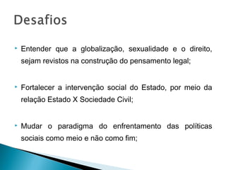    Entender que a globalização, sexualidade e o direito,
    sejam revistos na construção do pensamento legal;


   Fortalecer a intervenção social do Estado, por meio da
    relação Estado X Sociedade Civil;


   Mudar o paradigma do enfrentamento das políticas
    sociais como meio e não como fim;
 