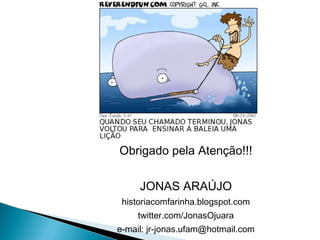 Obrigado pela Atenção!!!

     JONAS ARAÚJO
 historiacomfarinha.blogspot.com
    twitter.com/JonasOjuara
e-mail: jr-jonas.ufam@hotmail.com
 