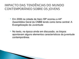    Em 2006 na cidade de Itaici /SP ocorreu a 44º
    Assembléia Geral da CNBB tendo como tema central: A
    Evangelização da Juventude

   No texto, na época ainda em discussão, os bispos
    apontavam alguns elementos característicos da juventude
    contemporânea.
 