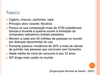 TABACO
   Cigarro, charuto, cachimbo, rapé
   Principio ativo viciante: Nicotina
   Possui na sua composição mais de 4720 substâncias
    tóxicas e durante a queima ocorre a formação de
    compostos radioativos (metais pesados)
   Morrem a cada ano 04 milhões de pessoas no mundo
    por doenças decorrentes do uso
   Fumante passivo: incidência de 30% a mais de câncer
    de pulmão nas pessoas que convivem com fumantes
   Idade média do inicio do consumo é aos 12 anos
   02º droga mais usada no mundo



                               (Organização Mundial de Saúde – 2007)
 