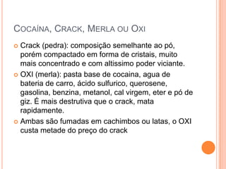 COCAÍNA, CRACK, MERLA OU OXI
 Crack (pedra): composição semelhante ao pó,
  porém compactado em forma de cristais, muito
  mais concentrado e com altissimo poder viciante.
 OXI (merla): pasta base de cocaina, agua de
  bateria de carro, ácido sulfurico, querosene,
  gasolina, benzina, metanol, cal virgem, eter e pó de
  giz. É mais destrutiva que o crack, mata
  rapidamente.
 Ambas são fumadas em cachimbos ou latas, o OXI
  custa metade do preço do crack
 