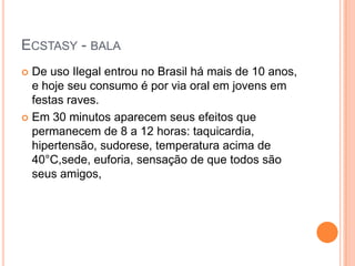 ECSTASY - BALA
 De uso Ilegal entrou no Brasil há mais de 10 anos,
  e hoje seu consumo é por via oral em jovens em
  festas raves.
 Em 30 minutos aparecem seus efeitos que
  permanecem de 8 a 12 horas: taquicardia,
  hipertensão, sudorese, temperatura acima de
  40°C,sede, euforia, sensação de que todos são
  seus amigos,
 