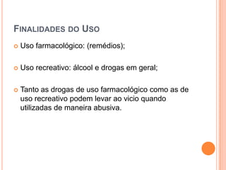 FINALIDADES DO USO
   Uso farmacológico: (remédios);

   Uso recreativo: álcool e drogas em geral;

   Tanto as drogas de uso farmacológico como as de
    uso recreativo podem levar ao vicio quando
    utilizadas de maneira abusiva.
 