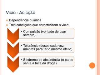 VICIO - ADICÇÃO
 Dependência química
 Três condições que caracterizam o vicio:

         • Compulsão (vontade de usar
           sempre)


         • Tolerância (doses cada vez
           maiores para ter o mesmo efeito)


         • Síndrome de abstinência (o corpo
           sente a falta da droga)
 