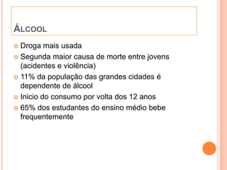 ÁLCOOL
 Droga mais usada
 Segunda maior causa de morte entre jovens
  (acidentes e violência)
 11% da população das grandes cidades é
  dependente de álcool
 Inicio do consumo por volta dos 12 anos

 65% dos estudantes do ensino médio bebe
  frequentemente
 